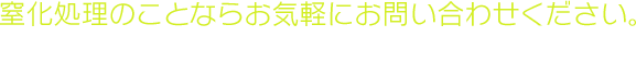 窒化処理のことならお気軽にお問い合わせください。 【受付時間】平日 8：00～17：00    土曜 8：00～12：00【定休日】日・祝